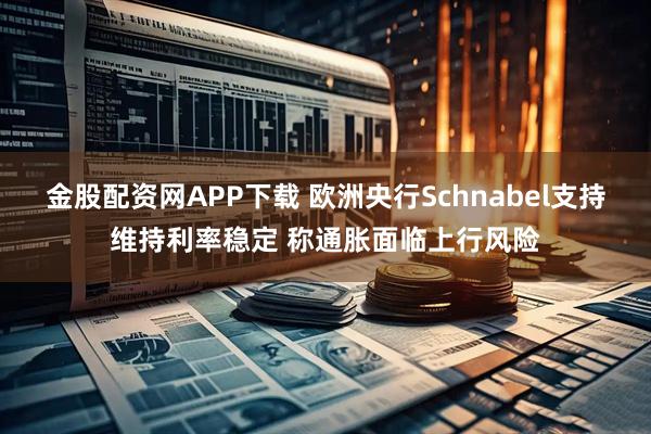 金股配资网APP下载 欧洲央行Schnabel支持维持利率稳定 称通胀面临上行风险