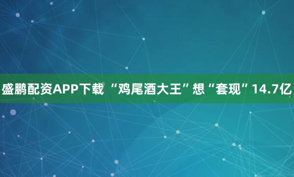 盛鹏配资APP下载 “鸡尾酒大王”想“套现”14.7亿