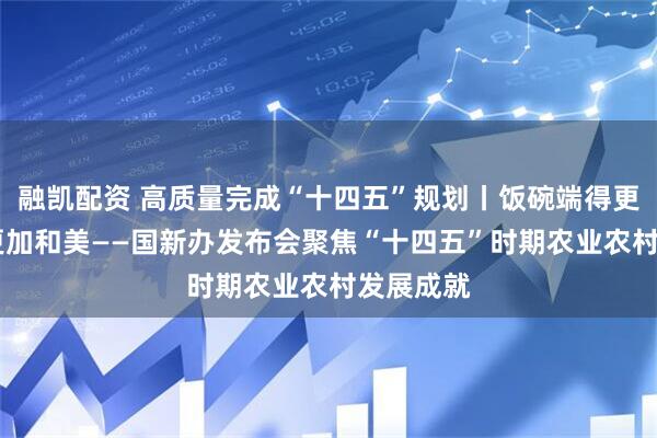 融凯配资 高质量完成“十四五”规划丨饭碗端得更牢 乡村更加和美——国新办发布会聚焦“十四五”时期农业农村发展成就