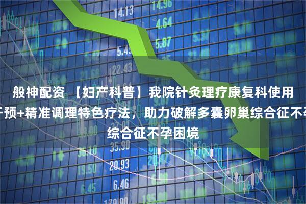 般神配资 【妇产科普】我院针灸理疗康复科使用针灸干预+精准调理特色疗法，助力破解多囊卵巢综合征不孕困境