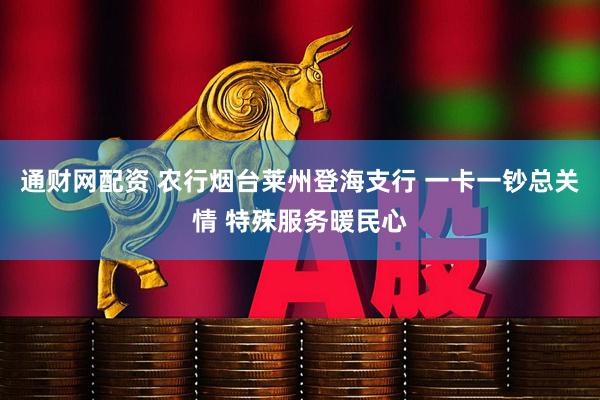 通财网配资 农行烟台莱州登海支行 一卡一钞总关情 特殊服务暖民心