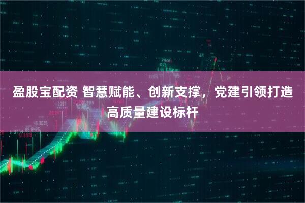 盈股宝配资 智慧赋能、创新支撑，党建引领打造高质量建设标杆