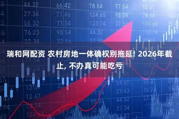 瑞和网配资 农村房地一体确权别拖延! 2026年截止, 不办真可能吃亏
