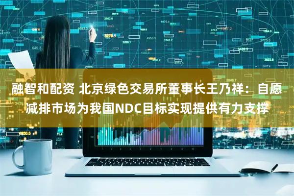 融智和配资 北京绿色交易所董事长王乃祥：自愿减排市场为我国NDC目标实现提供有力支撑