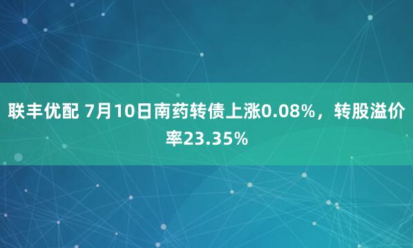 联丰优配 7月10日南药转债上涨0.08%,转股溢价率23.35%