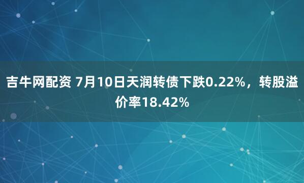 吉牛网配资 7月10日天润转债下跌0.22%,转股溢价率18.42%