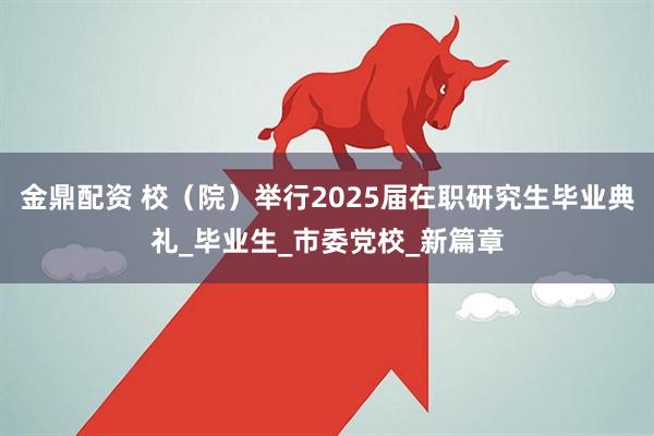 金鼎配资 校（院）举行2025届在职研究生毕业典礼_毕业生_市委党校_新篇章