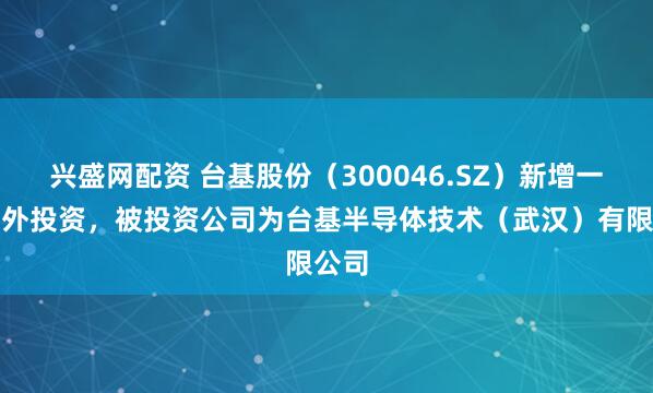 兴盛网配资 台基股份（300046.SZ）新增一起对外投资，被投资公司为台基半导体技术（武汉）有限公司