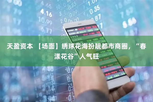 天盈资本 【场面】绣球花海扮靓都市商圈，“春漾花谷”人气旺